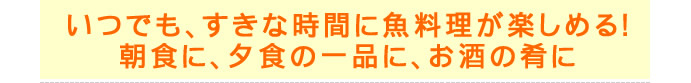 いつでもすきな時間に魚料理が楽しめる！朝食に、夕食の一品に、お酒の肴に